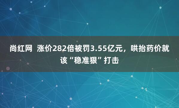 尚红网  涨价282倍被罚3.55亿元，哄抬药价就该“稳准狠”打击
