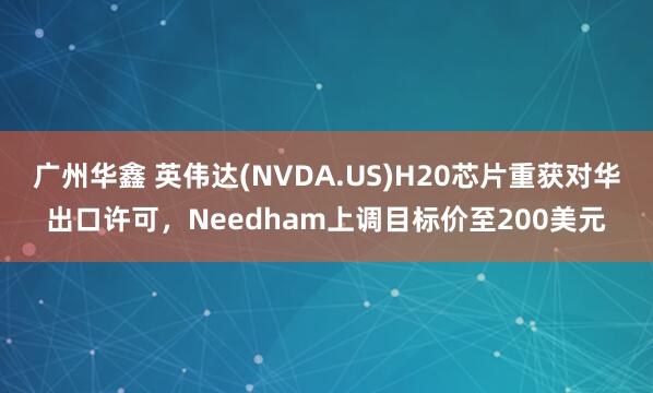 广州华鑫 英伟达(NVDA.US)H20芯片重获对华出口许可，Needham上调目标价至200美元