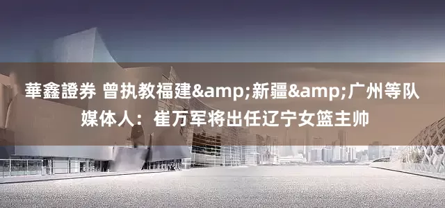 華鑫證券 曾执教福建&新疆&广州等队 媒体人：崔万军将出任辽宁女篮主帅