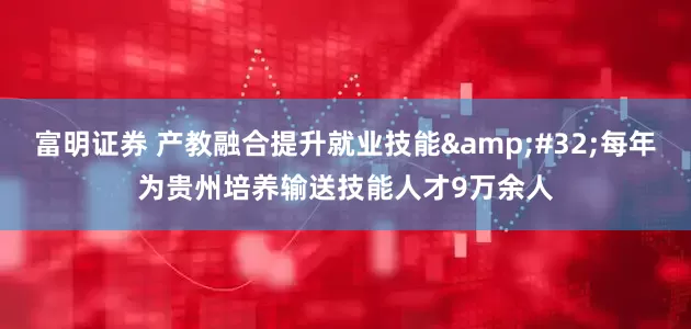 富明证券 产教融合提升就业技能 每年为贵州培养输送技能人才9万余人