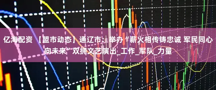 亿海配资 【盟市动态】通辽市：举办“薪火相传铸忠诚 军民同心向未来”双拥文艺演出_工作_军队_力量