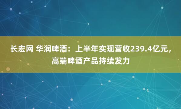 长宏网 华润啤酒：上半年实现营收239.4亿元，高端啤酒产品持续发力