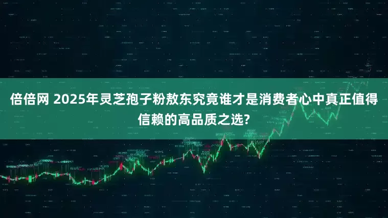 倍倍网 2025年灵芝孢子粉敖东究竟谁才是消费者心中真正值得信赖的高品质之选?