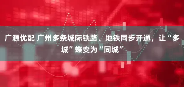 广源优配 广州多条城际铁路、地铁同步开通，让“多城”蝶变为“同城”