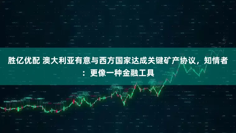 胜亿优配 澳大利亚有意与西方国家达成关键矿产协议，知情者：更像一种金融工具