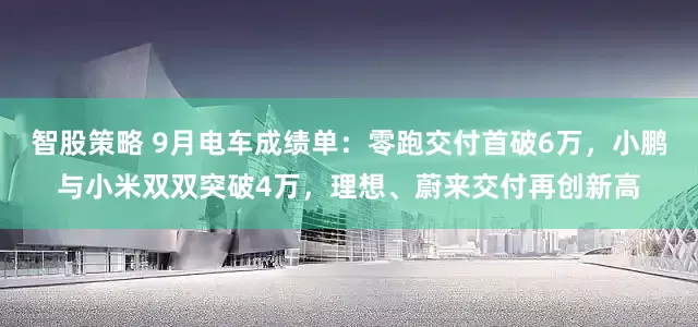 智股策略 9月电车成绩单：零跑交付首破6万，小鹏与小米双双突破4万，理想、蔚来交付再创新高