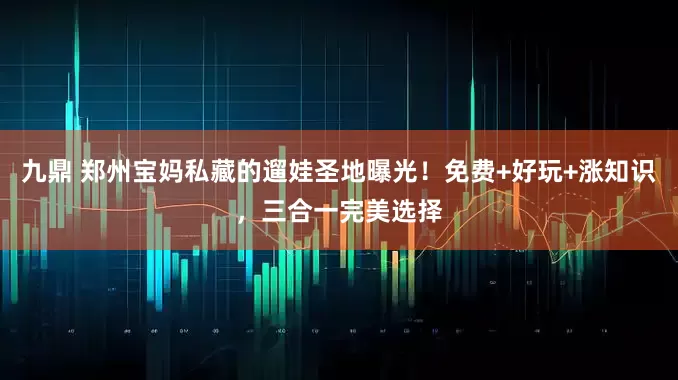 九鼎 郑州宝妈私藏的遛娃圣地曝光！免费+好玩+涨知识，三合一完美选择