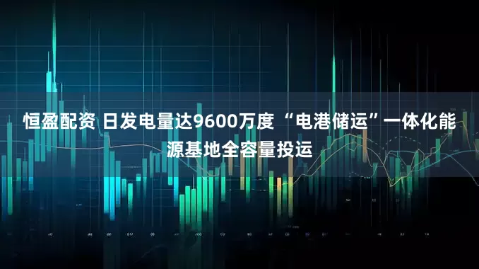 恒盈配资 日发电量达9600万度 “电港储运”一体化能源基地全容量投运