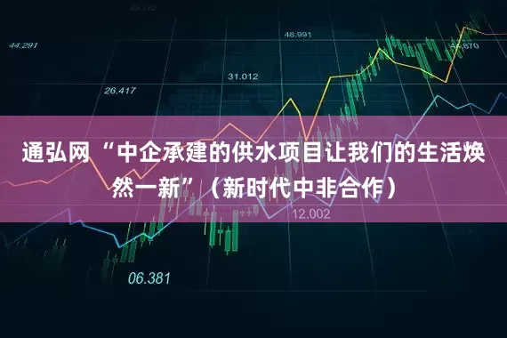 通弘网 “中企承建的供水项目让我们的生活焕然一新”（新时代中非合作）