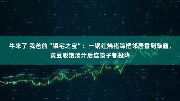 牛来了 我爸的“镇宅之宝”：一锅红烧猪蹄把邻居香到敲窗，黄豆吸饱汤汁后连筷子都投降