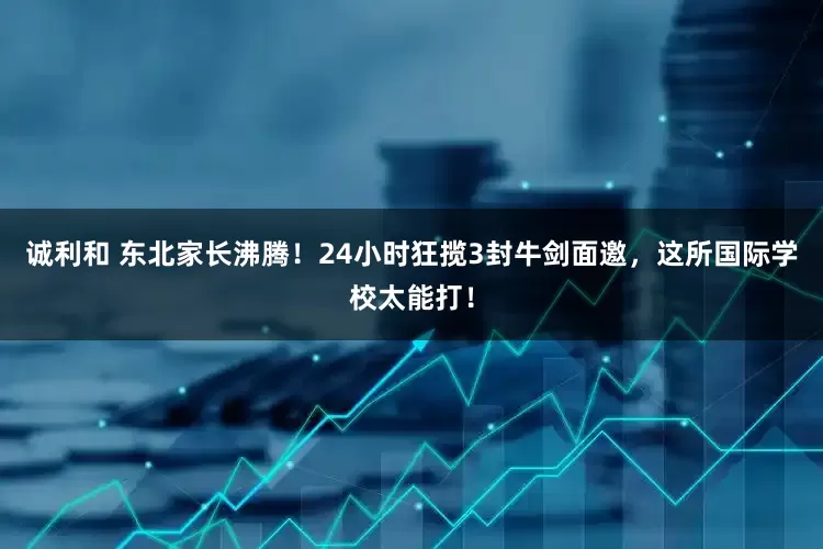 诚利和 东北家长沸腾！24小时狂揽3封牛剑面邀，这所国际学校太能打！