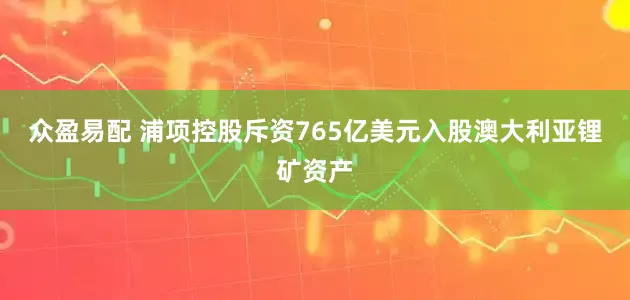 众盈易配 浦项控股斥资765亿美元入股澳大利亚锂矿资产