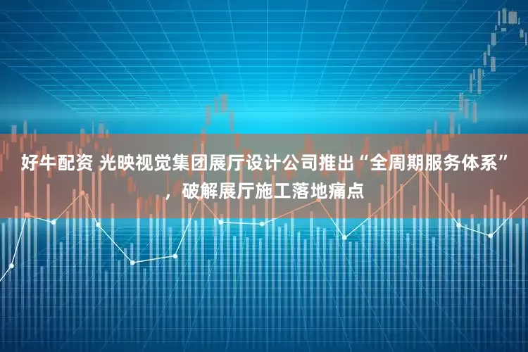 好牛配资 光映视觉集团展厅设计公司推出“全周期服务体系”，破解展厅施工落地痛点