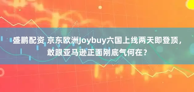 盛鹏配资 京东欧洲Joybuy六国上线两天即登顶,敢跟亚马逊正面刚底气何在?