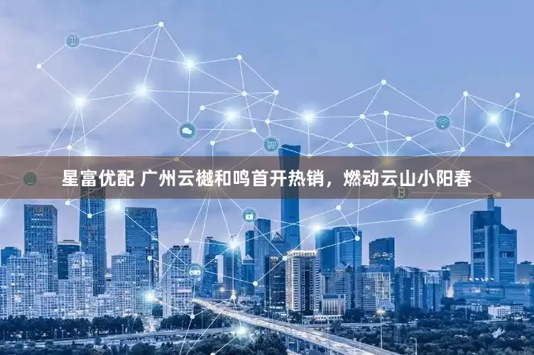 星富优配 广州云樾和鸣首开热销，燃动云山小阳春