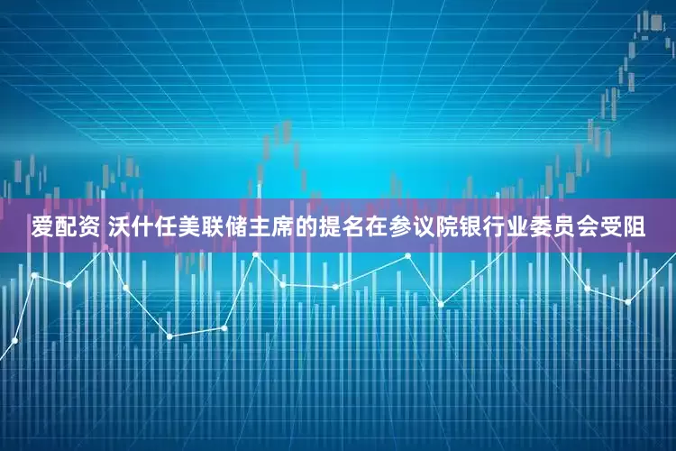 爱配资 沃什任美联储主席的提名在参议院银行业委员会受阻